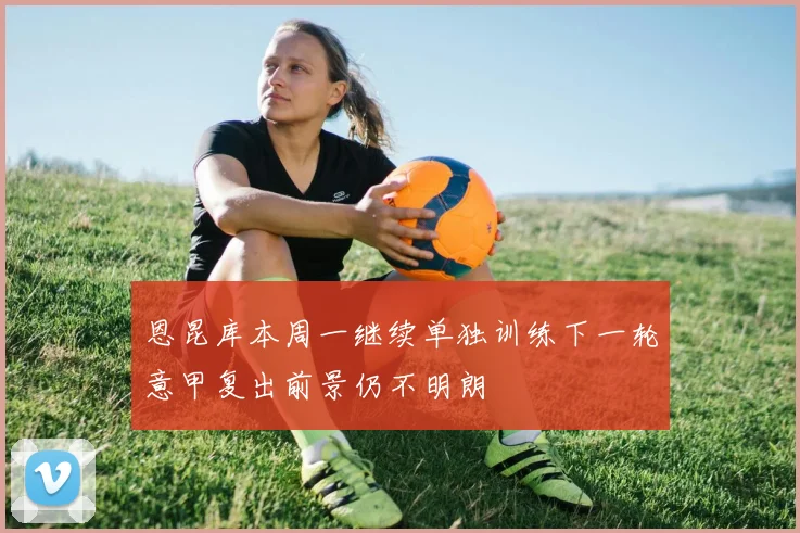恩昆库本周一继续单独训练下一轮意甲复出前景仍不明朗