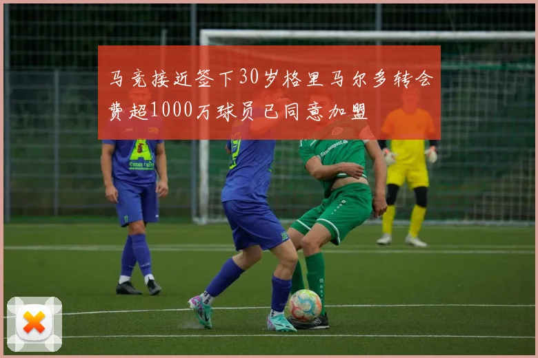 马竞接近签下30岁格里马尔多转会费超1000万球员已同意加盟