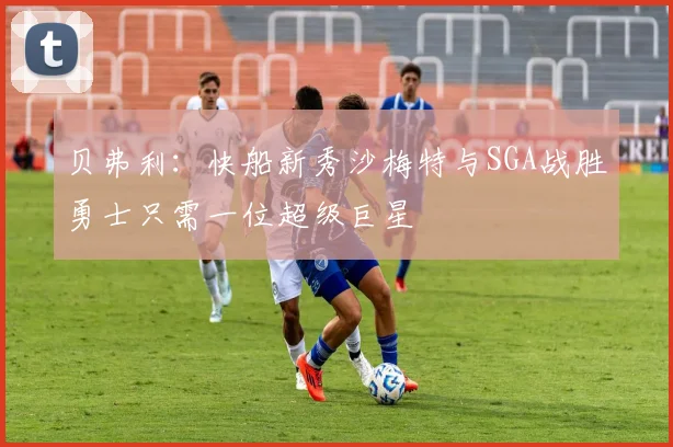 贝弗利：快船新秀沙梅特与SGA战胜勇士只需一位超级巨星