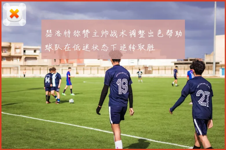 瑟洛特称赞主帅战术调整出色帮助球队在低迷状态下逆转取胜