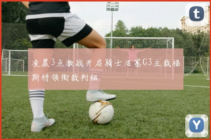 凌晨3点激战开启骑士活塞G3主裁福斯特领衔裁判组