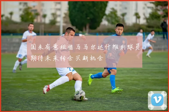 国米有意租借马马尔达什维利球员期待未来转会买断机会
