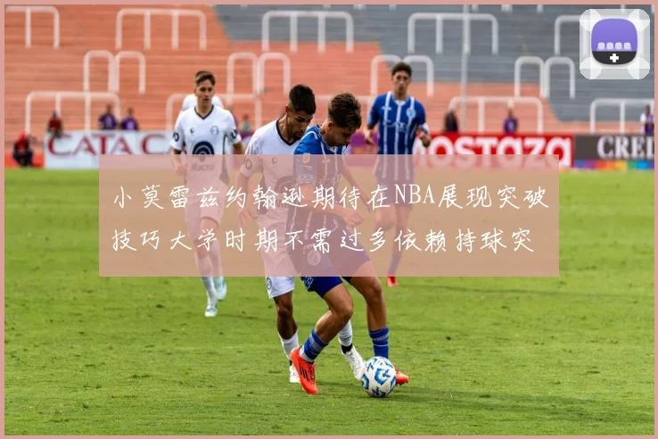 小莫雷兹约翰逊期待在NBA展现突破技巧大学时期不需过多依赖持球突破