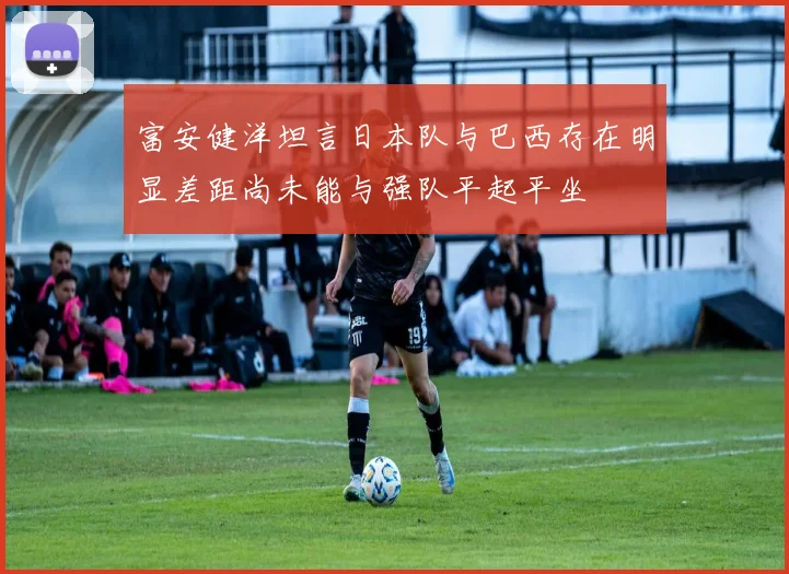 富安健洋坦言日本队与巴西存在明显差距尚未能与强队平起平坐