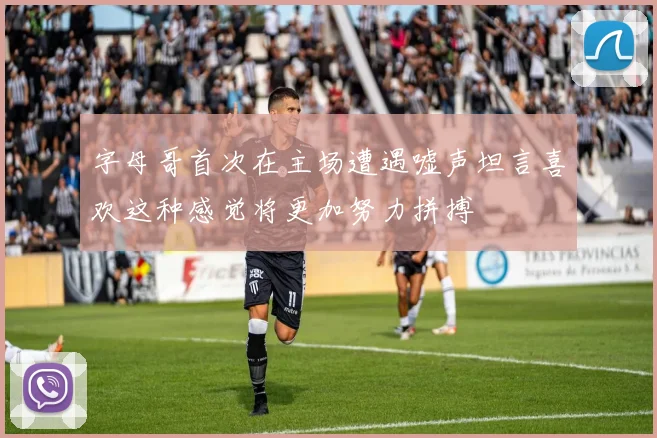 字母哥首次在主场遭遇嘘声坦言喜欢这种感觉将更加努力拼搏