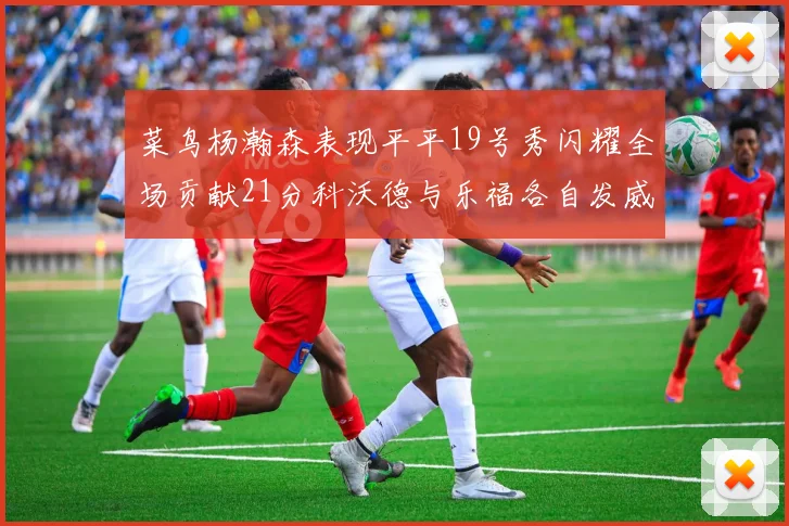 菜鸟杨瀚森表现平平19号秀闪耀全场贡献21分科沃德与乐福各自发威