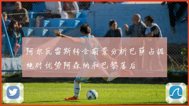 阿尔瓦雷斯转会前景分析巴萨占据绝对优势阿森纳和巴黎落后