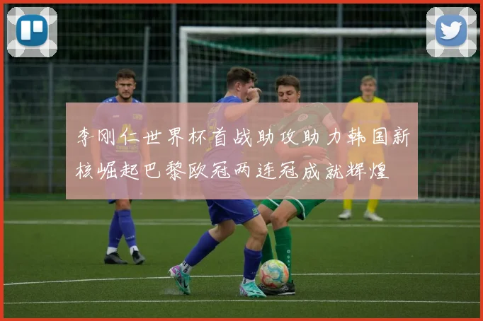 李刚仁世界杯首战助攻助力韩国新核崛起巴黎欧冠两连冠成就辉煌