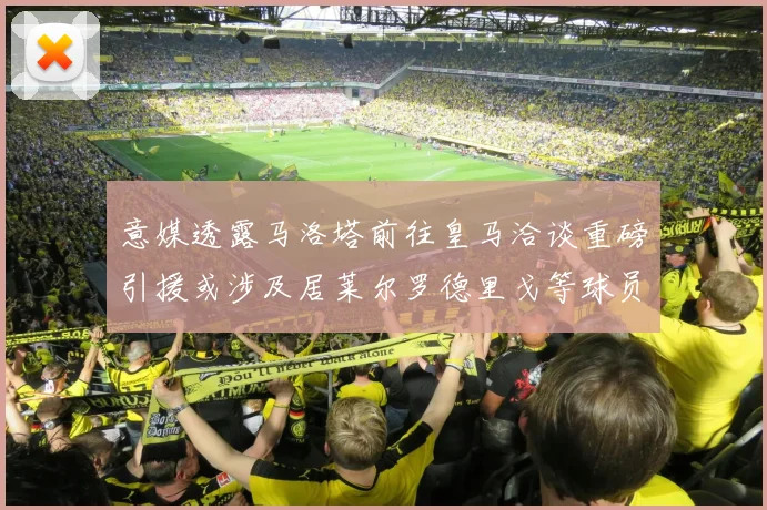 意媒透露马洛塔前往皇马洽谈重磅引援或涉及居莱尔罗德里戈等球员
