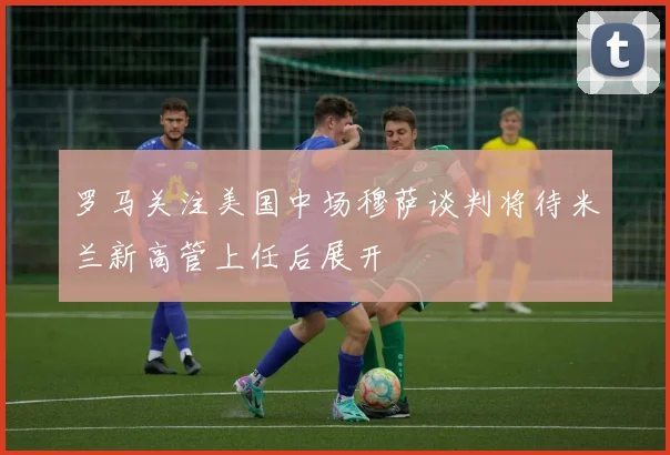 罗马关注美国中场穆萨谈判将待米兰新高管上任后展开