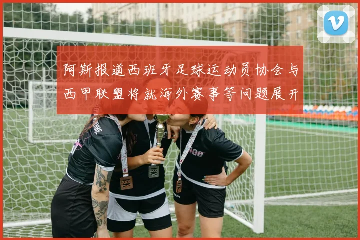 阿斯报道西班牙足球运动员协会与西甲联盟将就海外赛事等问题展开重要谈判