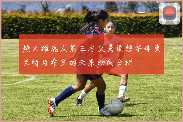 热火雄鹿灰熊三方交易设想字母莫兰特与希罗的未来动向分析