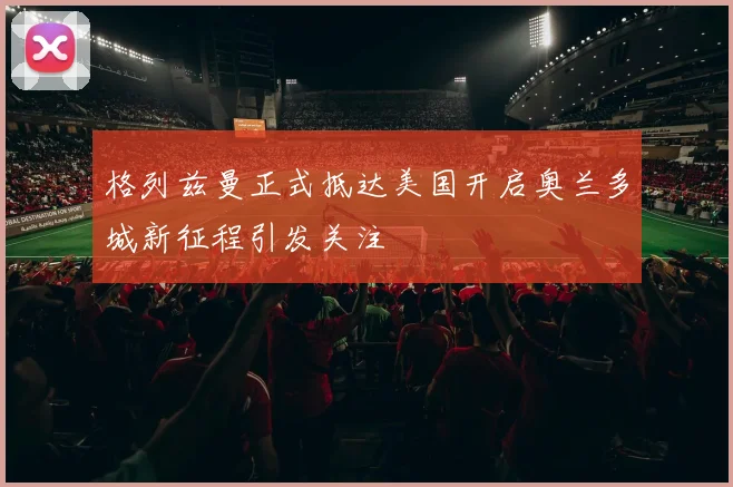 格列兹曼正式抵达美国开启奥兰多城新征程引发关注