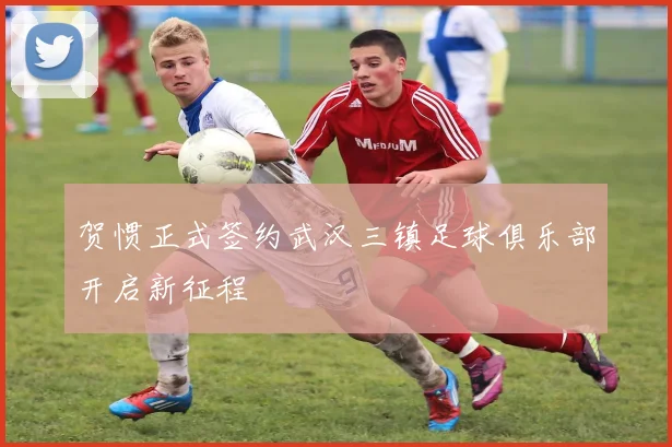 贺惯正式签约武汉三镇足球俱乐部开启新征程