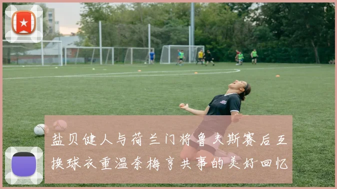 盐贝健人与荷兰门将鲁夫斯赛后互换球衣重温奈梅亨共事的美好回忆