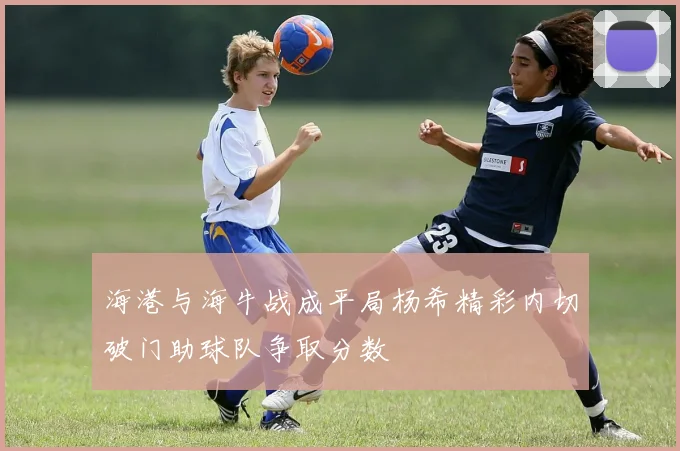 海港与海牛战成平局杨希精彩内切破门助球队争取分数