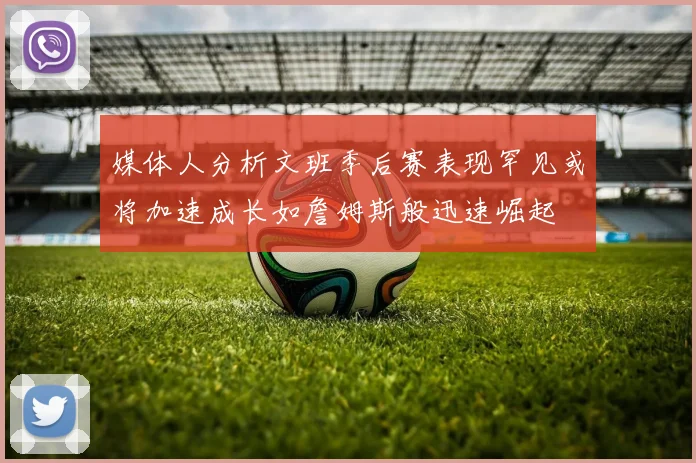 媒体人分析文班季后赛表现罕见或将加速成长如詹姆斯般迅速崛起